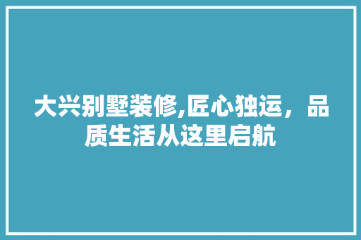 大兴别墅装修,匠心独运，品质生活从这里启航
