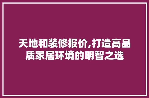 天地和装修报价,打造高品质家居环境的明智之选