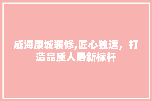 威海康城装修,匠心独运，打造品质人居新标杆