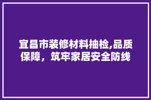 宜昌市装修材料抽检,品质保障，筑牢家居安全防线