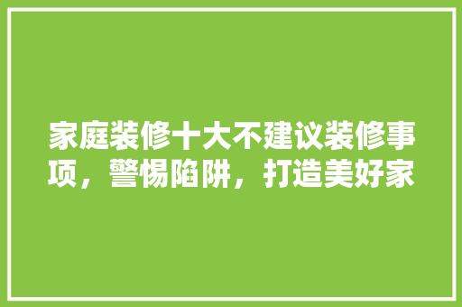 家庭装修十大不建议装修事项，警惕陷阱，打造美好家居生活