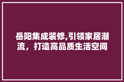 岳阳集成装修,引领家居潮流，打造高品质生活空间