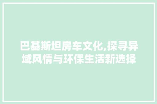 巴基斯坦房车文化,探寻异域风情与环保生活新选择