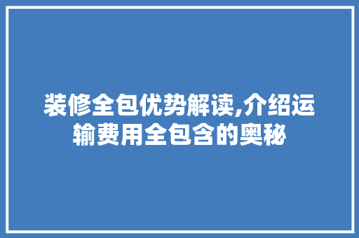 装修全包优势解读,介绍运输费用全包含的奥秘