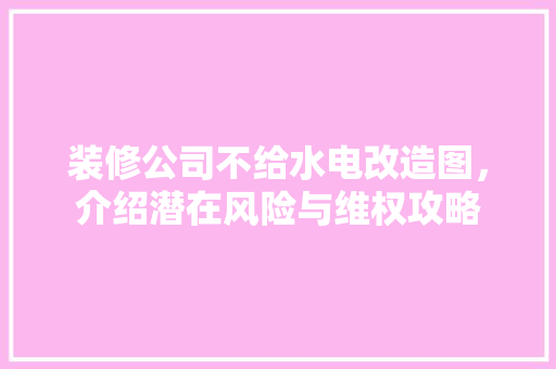 装修公司不给水电改造图，介绍潜在风险与维权攻略