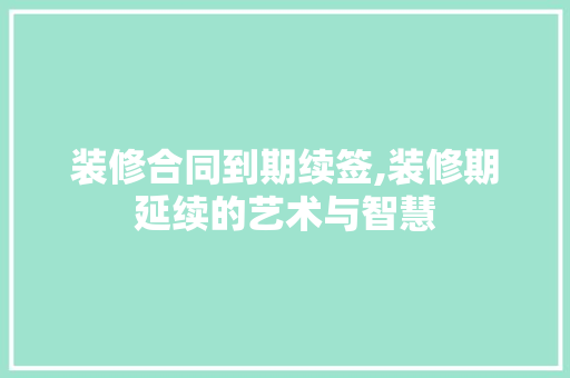 装修合同到期续签,装修期延续的艺术与智慧