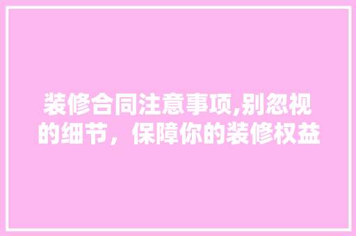 装修合同注意事项,别忽视的细节，保障你的装修权益