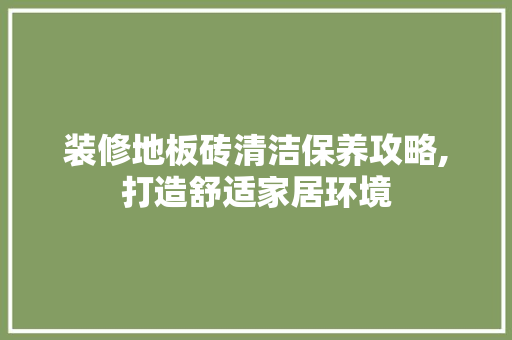 装修地板砖清洁保养攻略,打造舒适家居环境