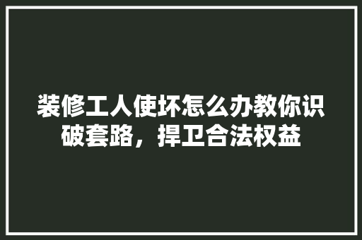 装修工人使坏怎么办教你识破套路，捍卫合法权益