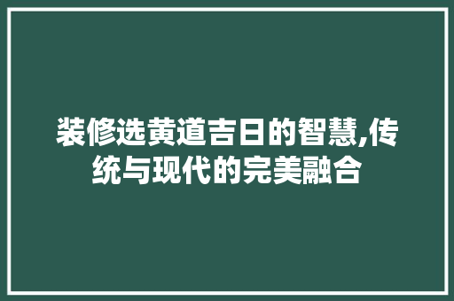 装修选黄道吉日的智慧,传统与现代的完美融合