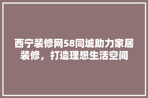 西宁装修网58同城助力家居装修，打造理想生活空间