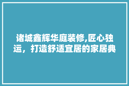 诸城鑫辉华庭装修,匠心独运，打造舒适宜居的家居典范
