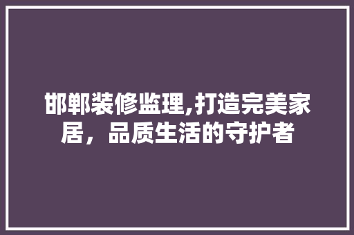邯郸装修监理,打造完美家居，品质生活的守护者