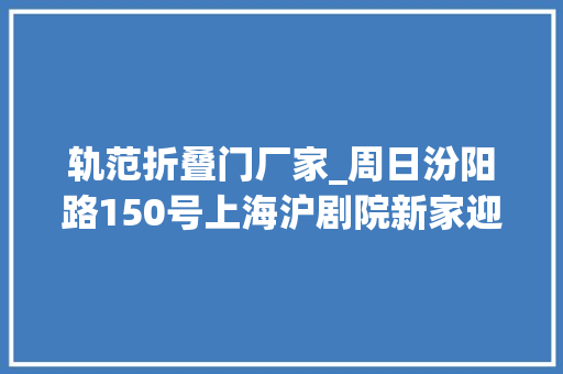 轨范折叠门厂家_周日汾阳路150号上海沪剧院新家迎客百年花园洋房演好戏