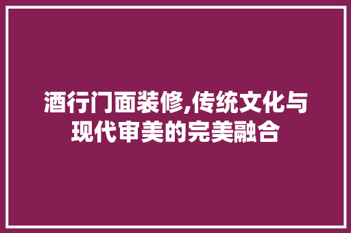 酒行门面装修,传统文化与现代审美的完美融合