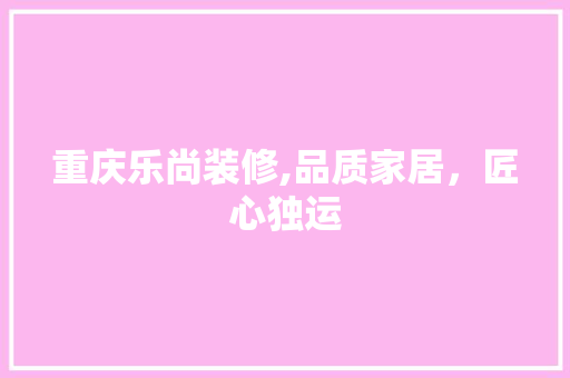 重庆乐尚装修,品质家居，匠心独运