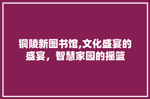 铜陵新图书馆,文化盛宴的盛宴，智慧家园的摇篮