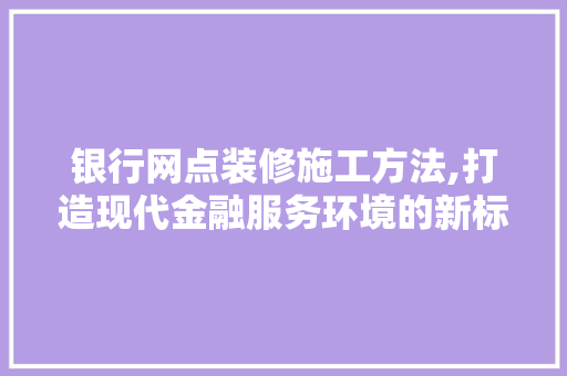 银行网点装修施工方法,打造现代金融服务环境的新标杆