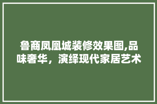 鲁商凤凰城装修效果图,品味奢华，演绎现代家居艺术