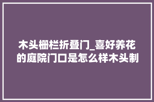 木头栅栏折叠门_喜好养花的庭院门口是怎么样木头制作的栅栏门才是最爱