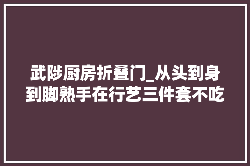 武陟厨房折叠门_从头到身到脚熟手在行艺三件套不吃药有绝活