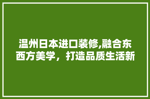 温州日本进口装修,融合东西方美学，打造品质生活新标杆