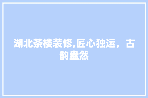 湖北茶楼装修,匠心独运，古韵盎然