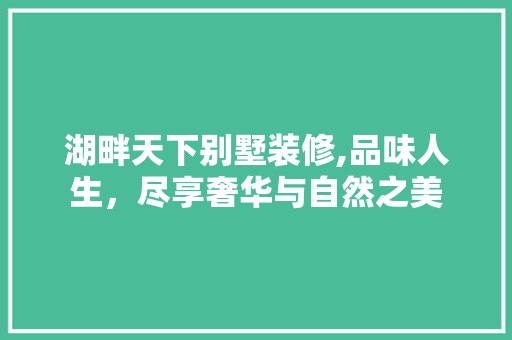 湖畔天下别墅装修,品味人生，尽享奢华与自然之美