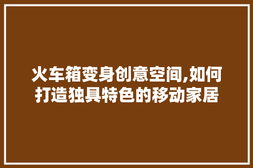 火车箱变身创意空间,如何打造独具特色的移动家居