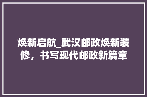 焕新启航_武汉邮政焕新装修，书写现代邮政新篇章