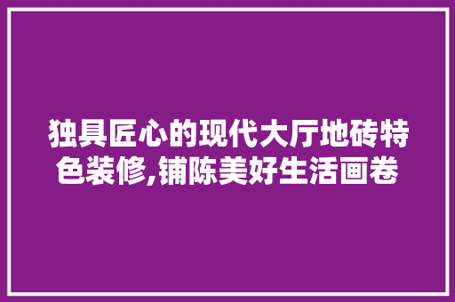 独具匠心的现代大厅地砖特色装修,铺陈美好生活画卷