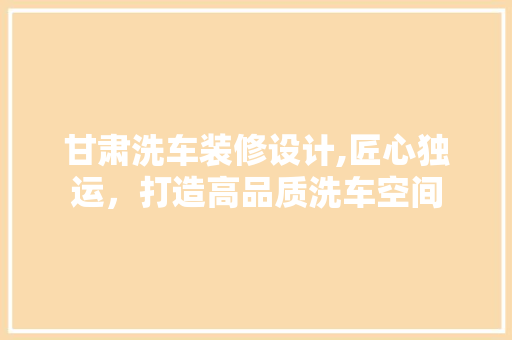 甘肃洗车装修设计,匠心独运，打造高品质洗车空间