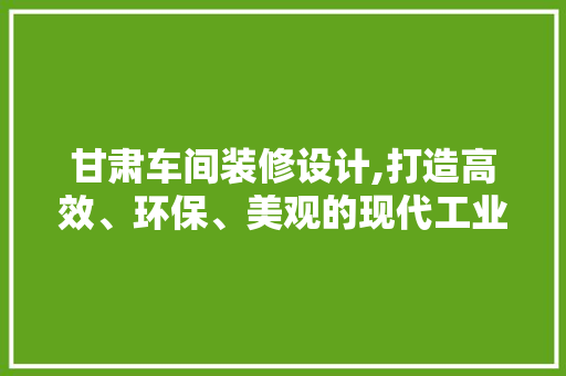 甘肃车间装修设计,打造高效、环保、美观的现代工业空间