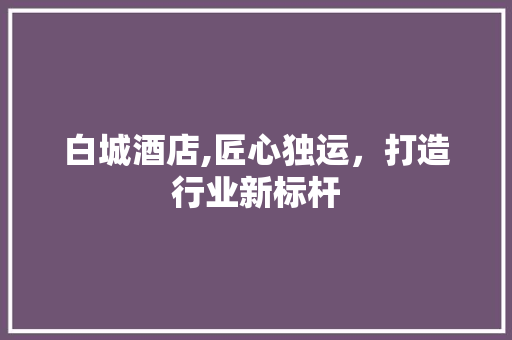 白城酒店,匠心独运，打造行业新标杆