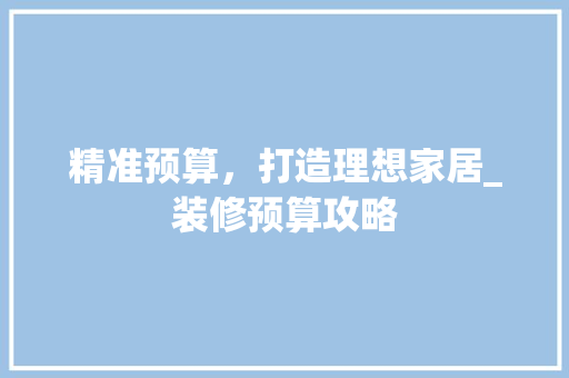 精准预算，打造理想家居_装修预算攻略