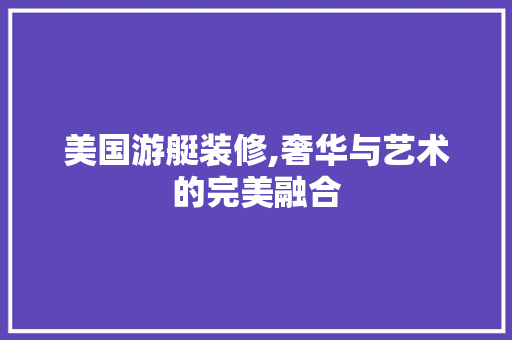 美国游艇装修,奢华与艺术的完美融合
