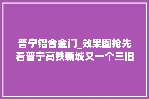 普宁铝合金门_效果图抢先看普宁高铁新城又一个三旧改造项目曝光