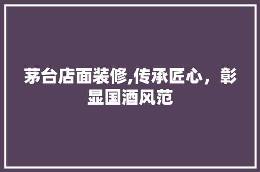 茅台店面装修,传承匠心，彰显国酒风范