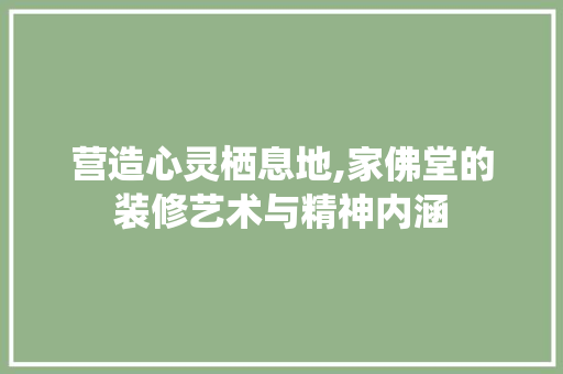营造心灵栖息地,家佛堂的装修艺术与精神内涵