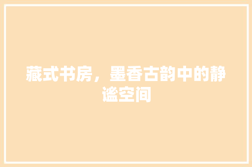 藏式书房，墨香古韵中的静谧空间