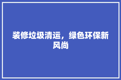 装修垃圾清运，绿色环保新风尚