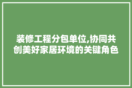 装修工程分包单位,协同共创美好家居环境的关键角色