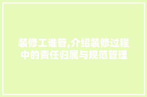 装修工谁管,介绍装修过程中的责任归属与规范管理