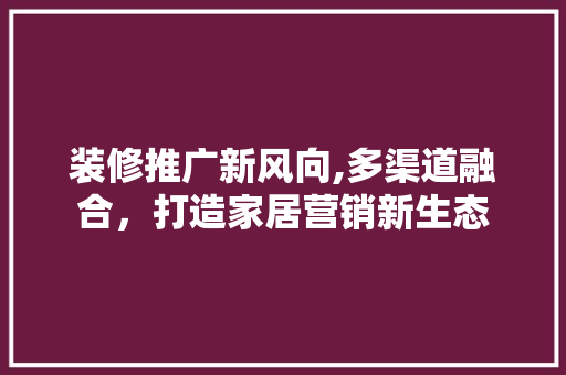 装修推广新风向,多渠道融合，打造家居营销新生态