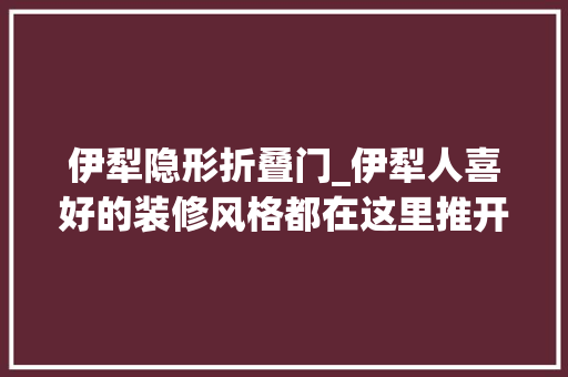 伊犁隐形折叠门_伊犁人喜好的装修风格都在这里推开门就让人惊艳到心
