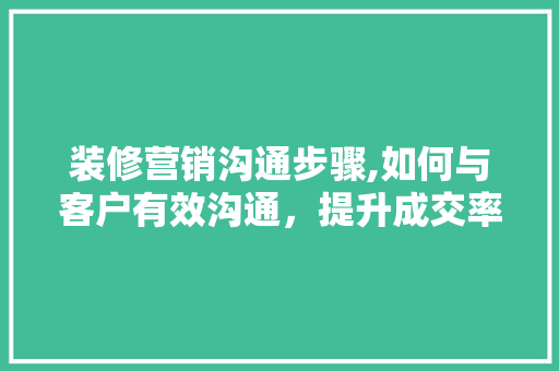 装修营销沟通步骤,如何与客户有效沟通，提升成交率