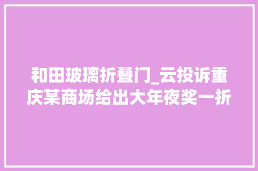 和田玻璃折叠门_云投诉重庆某商场给出大年夜奖一折价格买和田玉其实隐蔽商家套路