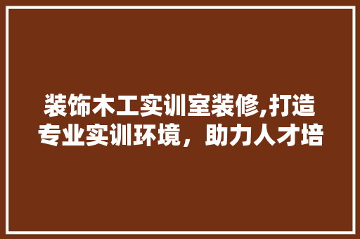 装饰木工实训室装修,打造专业实训环境，助力人才培养