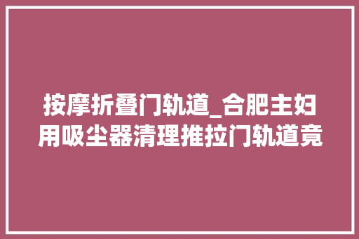 按摩折叠门轨道_合肥主妇用吸尘器清理推拉门轨道竟还没一根皮筋好使我不信赖