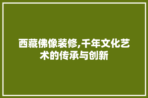 西藏佛像装修,千年文化艺术的传承与创新